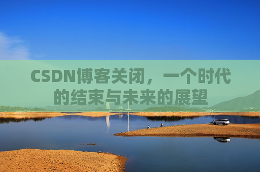 CSDN博客关闭，一个时代的结束与未来的展望